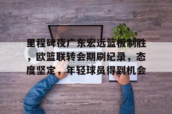 爱游戏官方推荐-包含里程碑夜广东宏远篮板制胜，欧篮联转会期刷纪录，态度坚定，年轻球员得到机会的词条