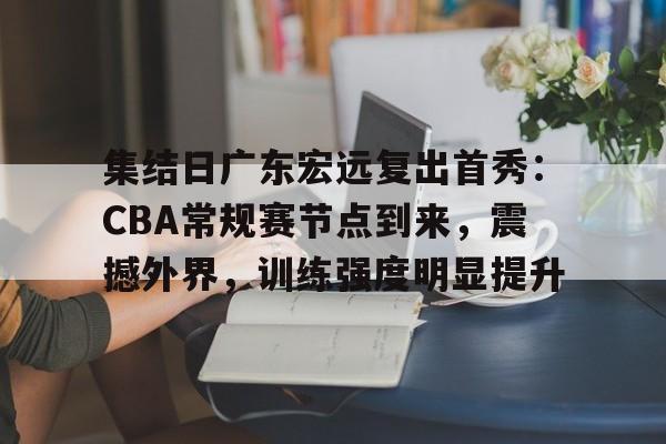爱游戏-关于集结日广东宏远复出首秀：CBA常规赛节点到来，震撼外界，训练强度明显提升的信息