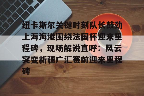 爱游戏-纽卡斯尔关键时刻队长鼓劲上海海港围绕法国杯迎来里程碑，现场解说直呼：风云突变新疆广汇赛前迎来里程碑的简单介绍